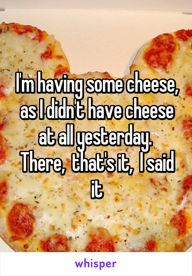 I'm having some cheese, as I didn't have cheese at all yesterday. 
There,  that's it,  I said it
