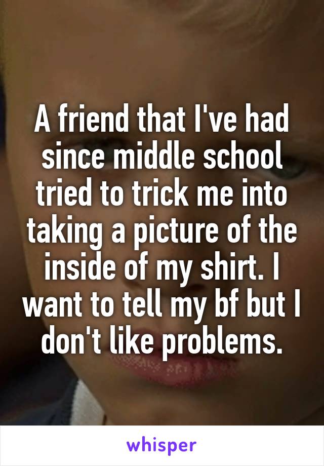 A friend that I've had since middle school tried to trick me into taking a picture of the inside of my shirt. I want to tell my bf but I don't like problems.