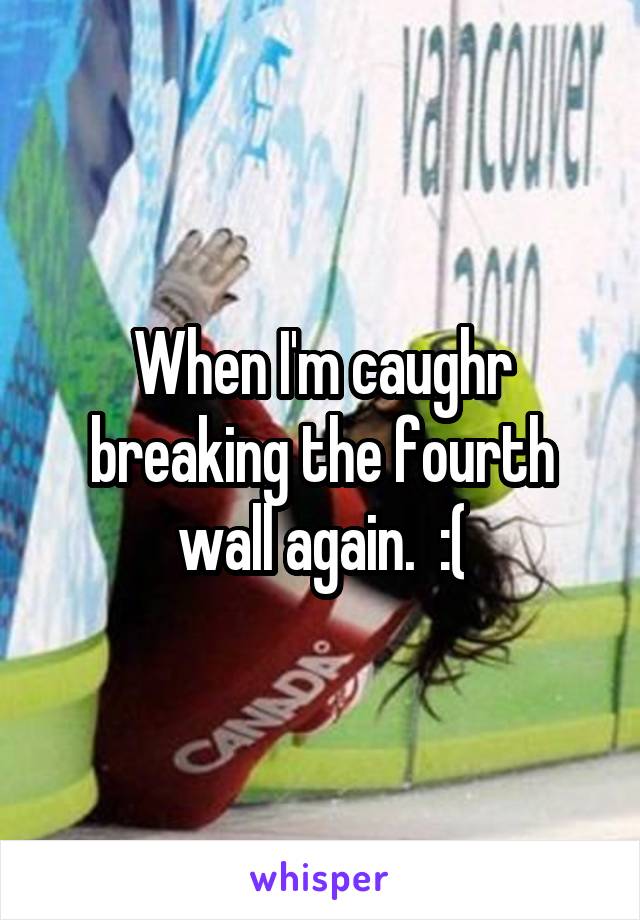When I'm caughr breaking the fourth wall again.  :(