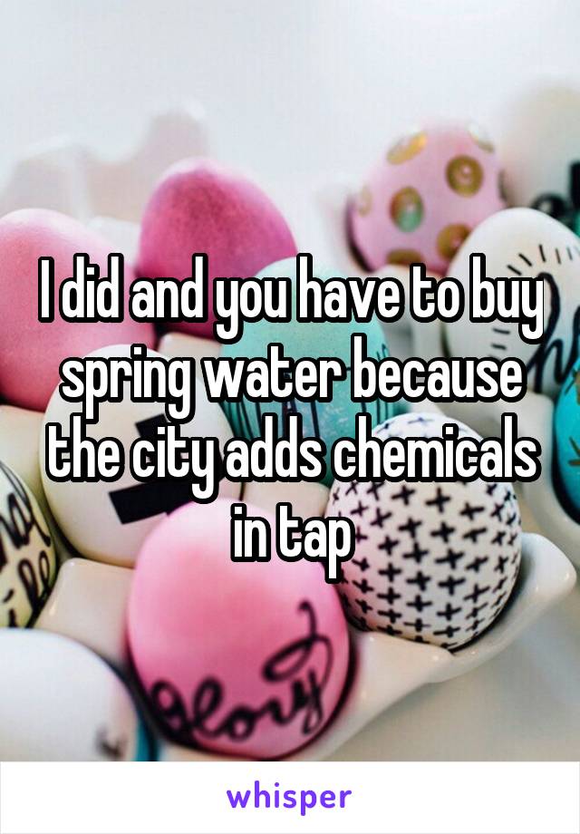 I did and you have to buy spring water because the city adds chemicals in tap
