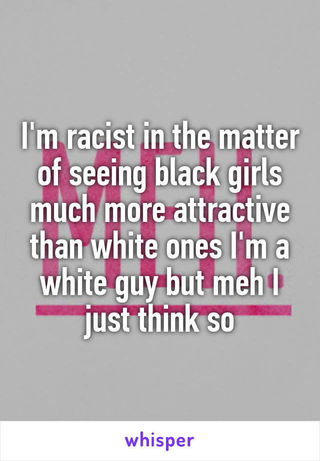 I'm racist in the matter of seeing black girls much more attractive than white ones I'm a white guy but meh I just think so