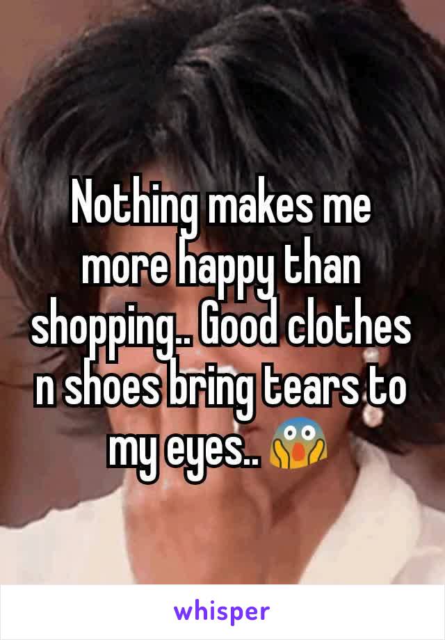 Nothing makes me more happy than shopping.. Good clothes n shoes bring tears to my eyes..😱
