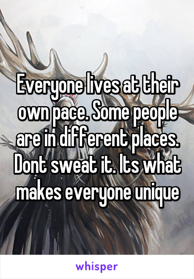 Everyone lives at their own pace. Some people are in different places. Dont sweat it. Its what makes everyone unique