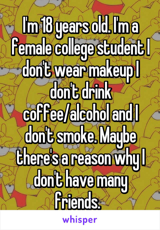 I'm 18 years old. I'm a female college student I don't wear makeup I don't drink coffee/alcohol and I don't smoke. Maybe there's a reason why I don't have many friends.  