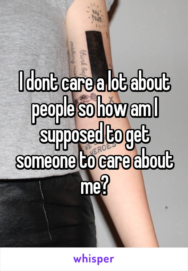 I dont care a lot about people so how am I supposed to get someone to care about me?