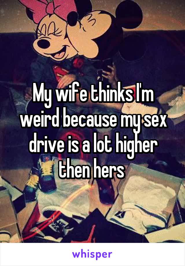 My wife thinks I'm weird because my sex drive is a lot higher then hers 