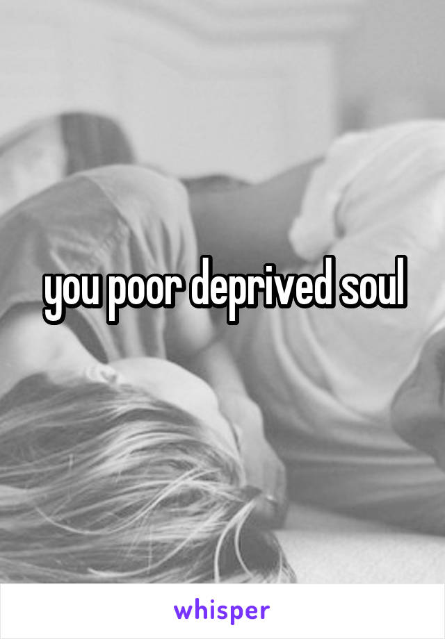 you poor deprived soul
