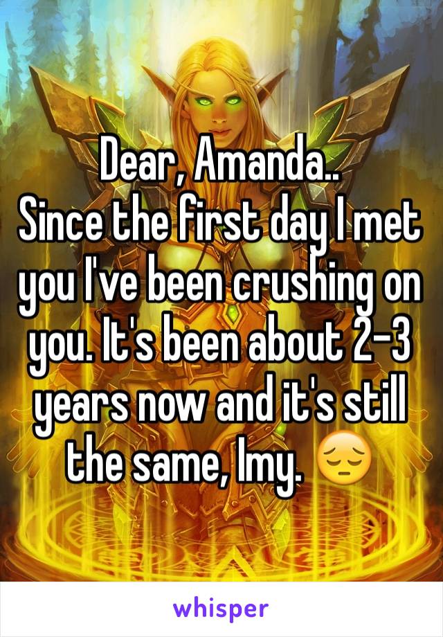 Dear, Amanda..
Since the first day I met you I've been crushing on you. It's been about 2-3 years now and it's still the same, Imy. 😔