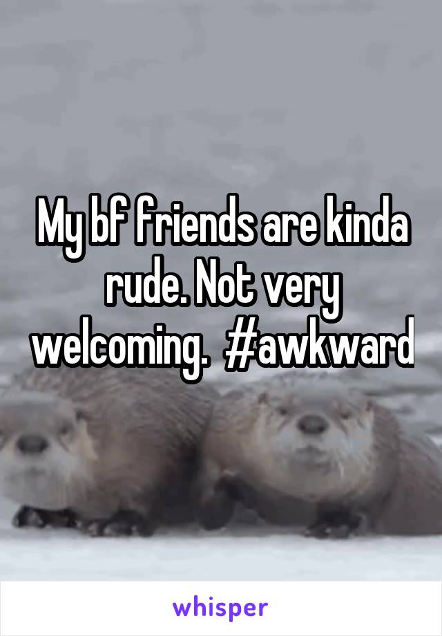 My bf friends are kinda rude. Not very welcoming.  #awkward 