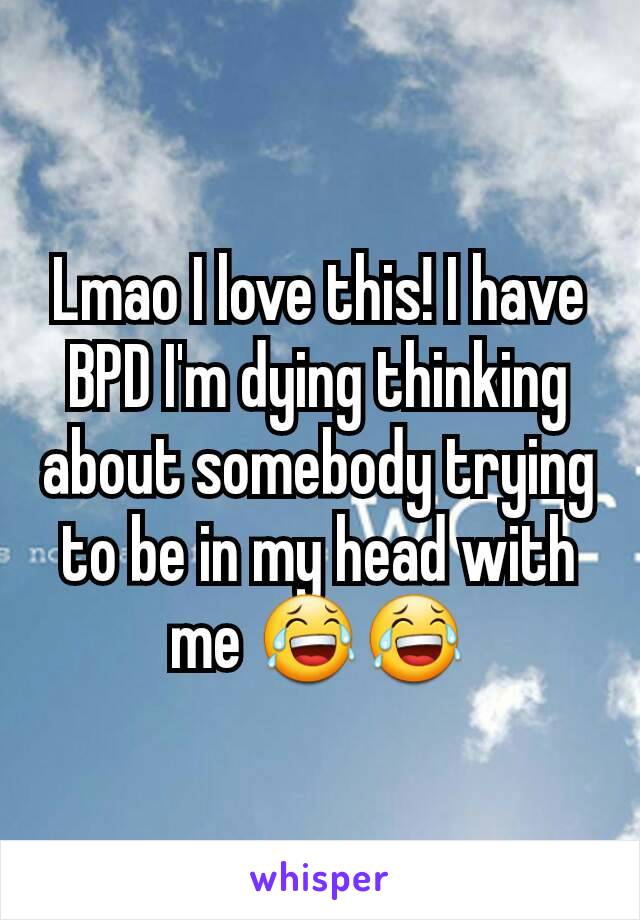 Lmao I love this! I have BPD I'm dying thinking about somebody trying to be in my head with me 😂😂