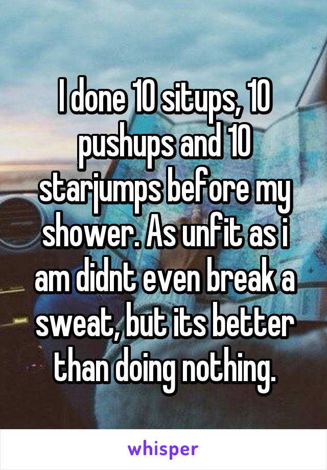 I done 10 situps, 10 pushups and 10 starjumps before my shower. As unfit as i am didnt even break a sweat, but its better than doing nothing.
