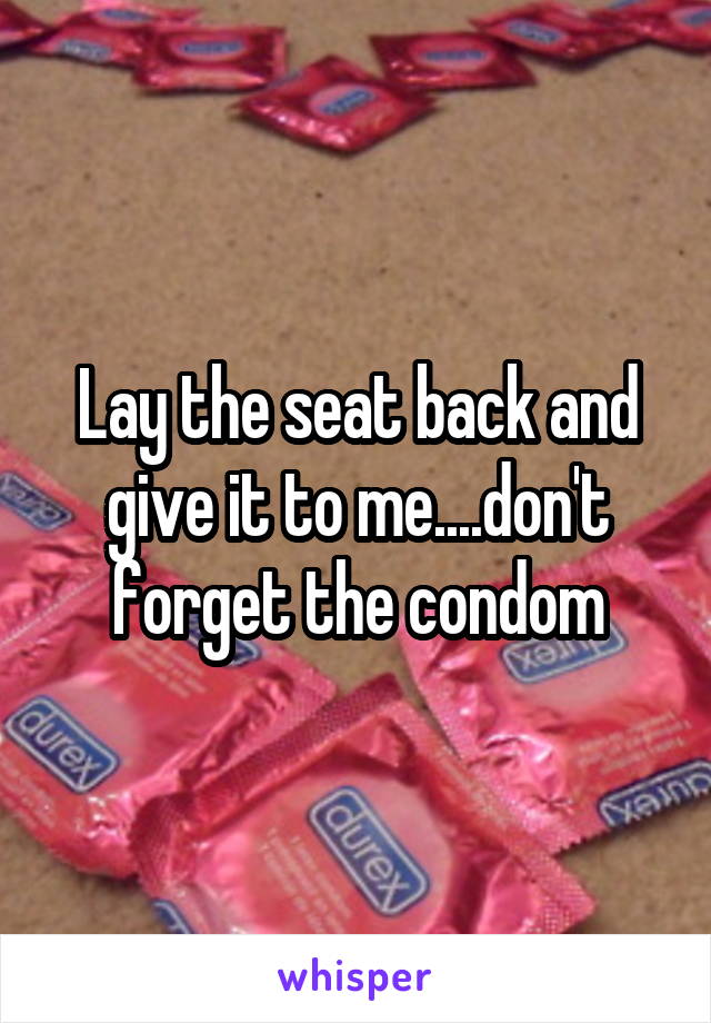 Lay the seat back and give it to me....don't forget the condom