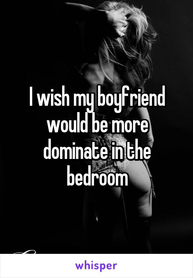 I wish my boyfriend would be more dominate in the bedroom
