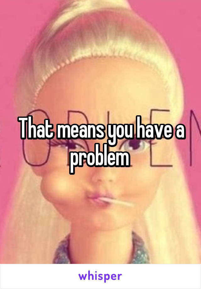 That means you have a problem 