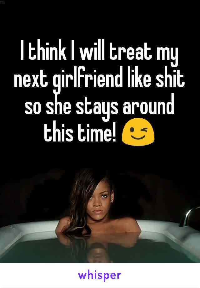 I think I will treat my next girlfriend like shit so she stays around this time! 😉