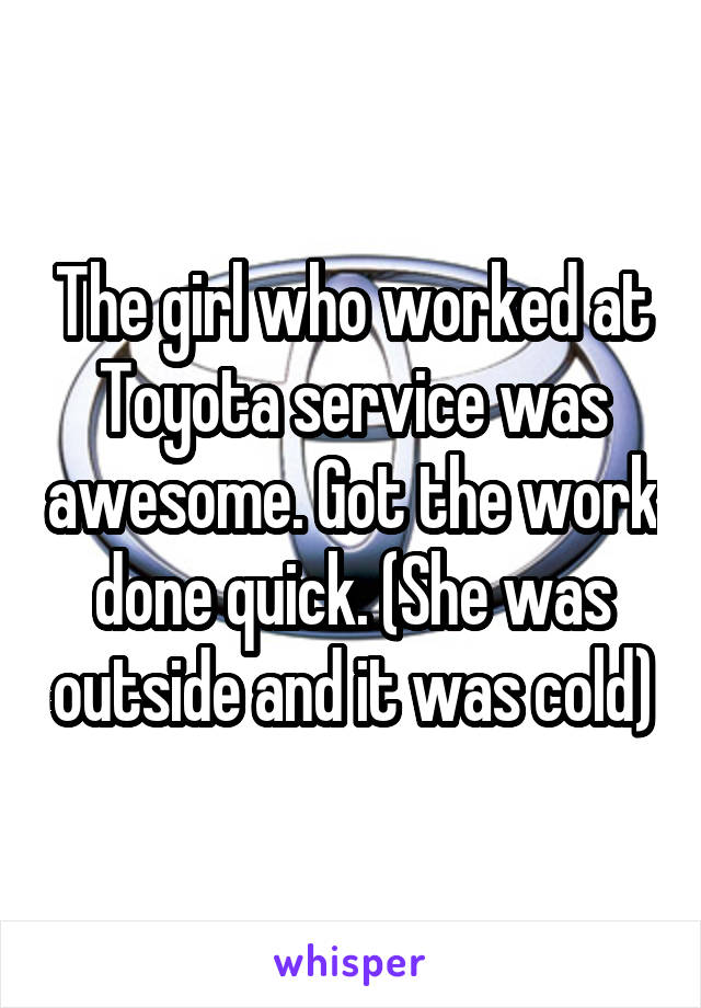 The girl who worked at Toyota service was awesome. Got the work done quick. (She was outside and it was cold)