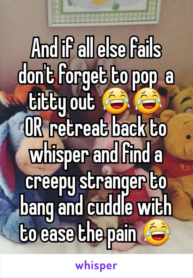 And if all else fails don't forget to pop  a titty out 😂😂
OR  retreat back to whisper and find a creepy stranger to bang and cuddle with to ease the pain 😂