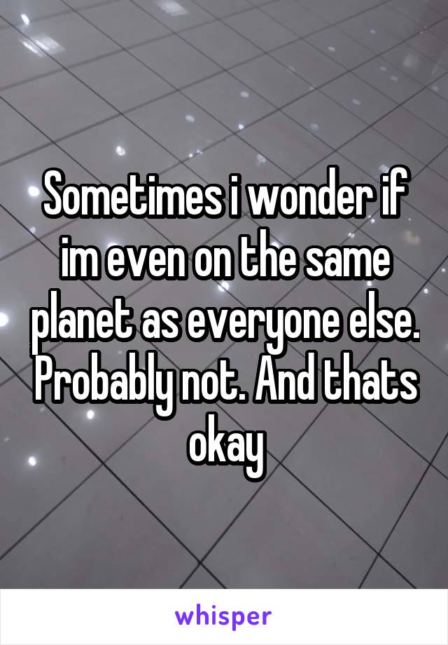 Sometimes i wonder if im even on the same planet as everyone else. Probably not. And thats okay