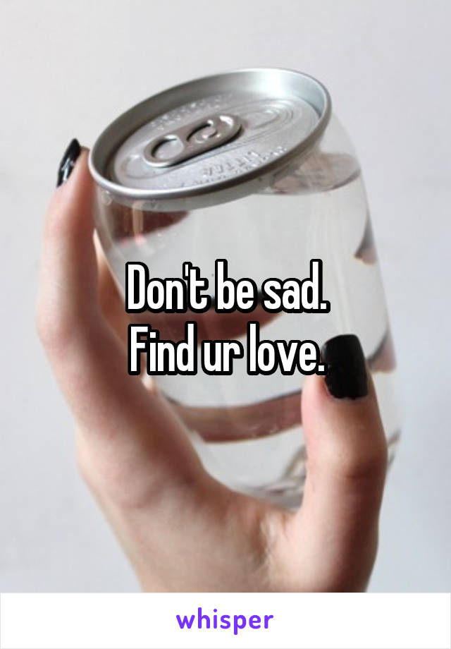 Don't be sad.
Find ur love.
