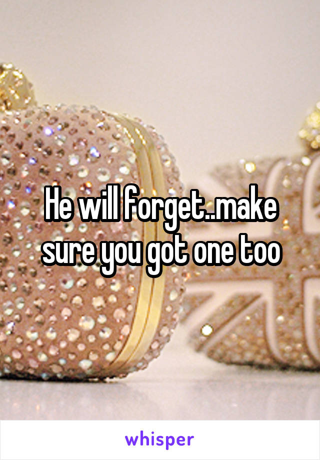 He will forget..make sure you got one too