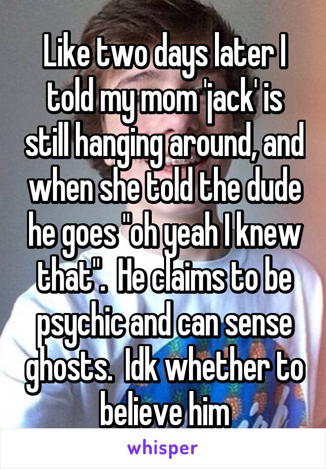 Like two days later I told my mom 'jack' is still hanging around, and when she told the dude he goes "oh yeah I knew that".  He claims to be psychic and can sense ghosts.  Idk whether to believe him
