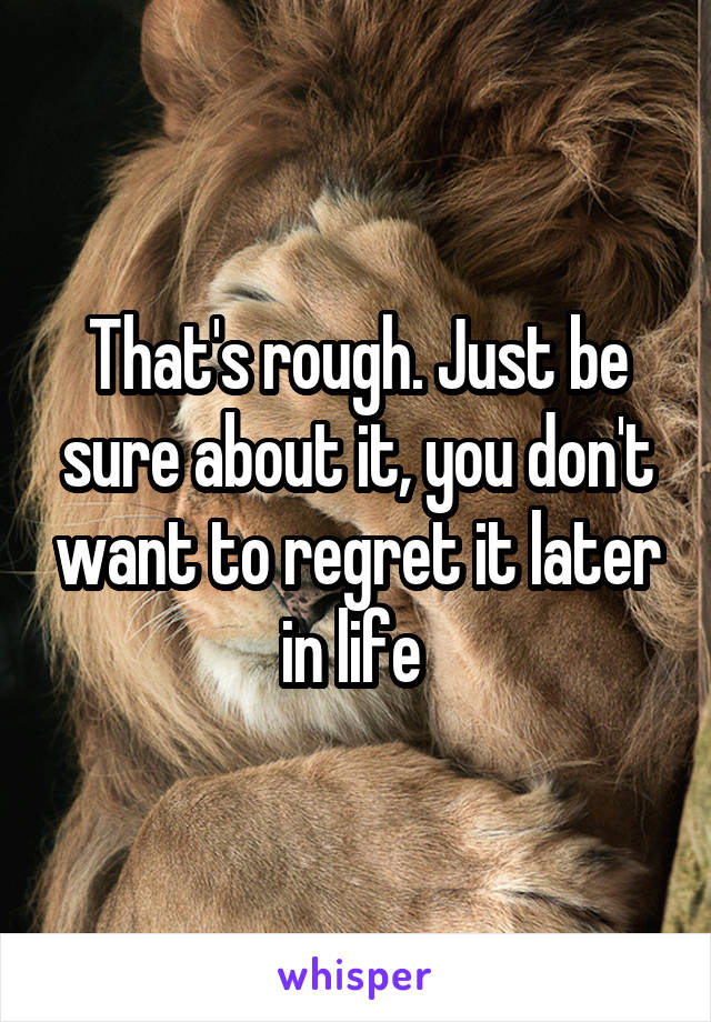 That's rough. Just be sure about it, you don't want to regret it later in life 