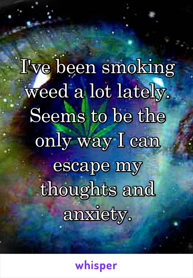 I've been smoking weed a lot lately. Seems to be the only way I can escape my thoughts and anxiety.