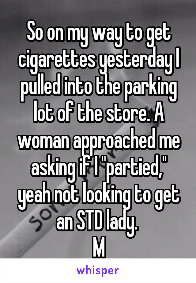 So on my way to get cigarettes yesterday I pulled into the parking lot of the store. A woman approached me asking if I "partied," yeah not looking to get an STD lady. 
M