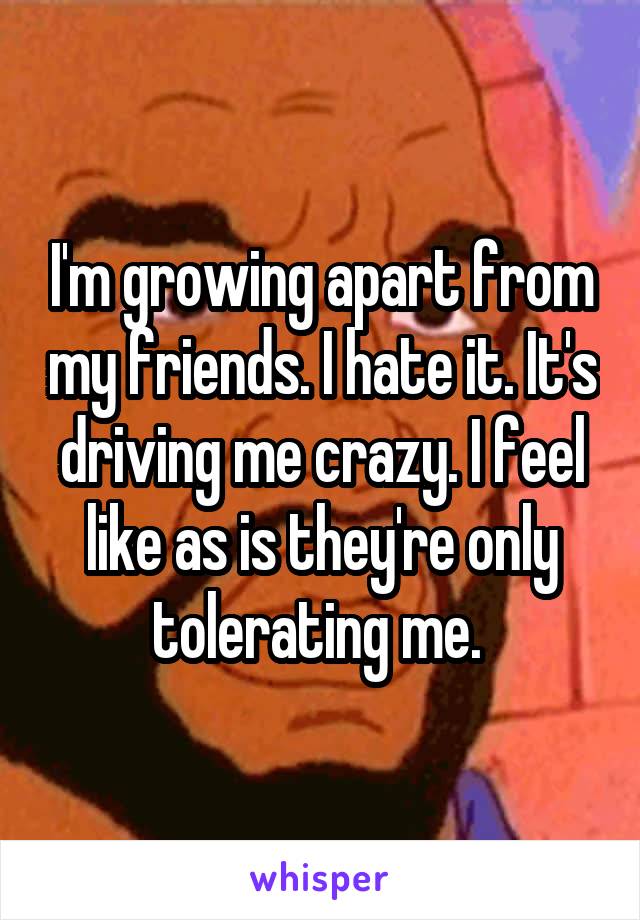 I'm growing apart from my friends. I hate it. It's driving me crazy. I feel like as is they're only tolerating me. 