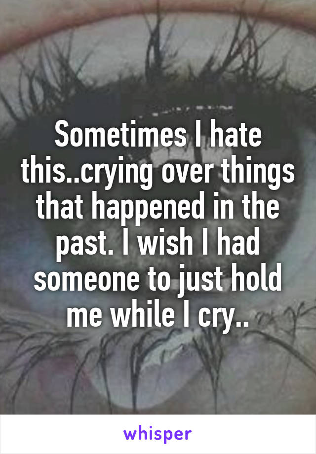 Sometimes I hate this..crying over things that happened in the past. I wish I had someone to just hold me while I cry..