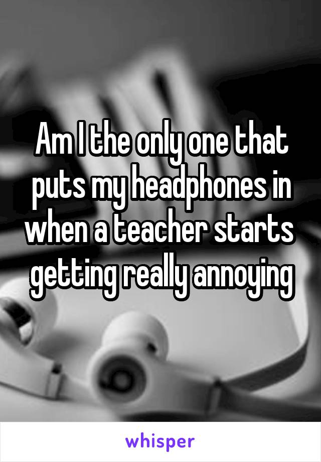 Am I the only one that puts my headphones in when a teacher starts 
getting really annoying 