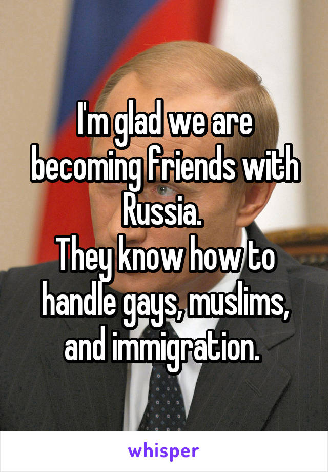 I'm glad we are becoming friends with Russia. 
They know how to handle gays, muslims, and immigration. 