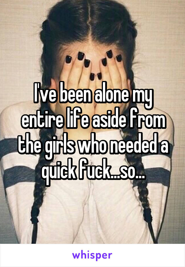 I've been alone my entire life aside from the girls who needed a quick fuck...so...