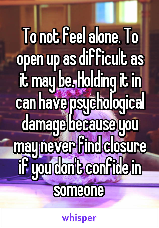 To not feel alone. To open up as difficult as it may be. Holding it in can have psychological damage because you may never find closure if you don't confide in someone 