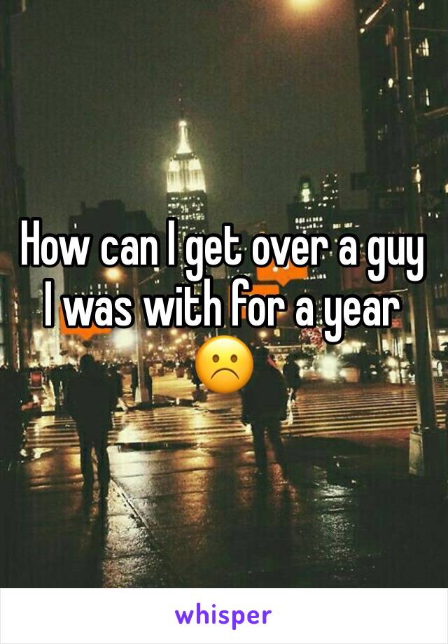 How can I get over a guy I was with for a year ☹️