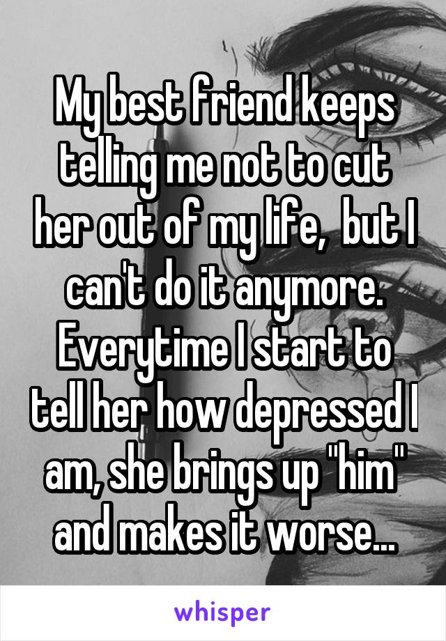 My best friend keeps telling me not to cut her out of my life,  but I can't do it anymore. Everytime I start to tell her how depressed I am, she brings up "him" and makes it worse...