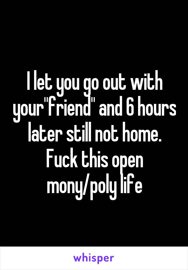 I let you go out with your"friend" and 6 hours later still not home. Fuck this open mony/poly life