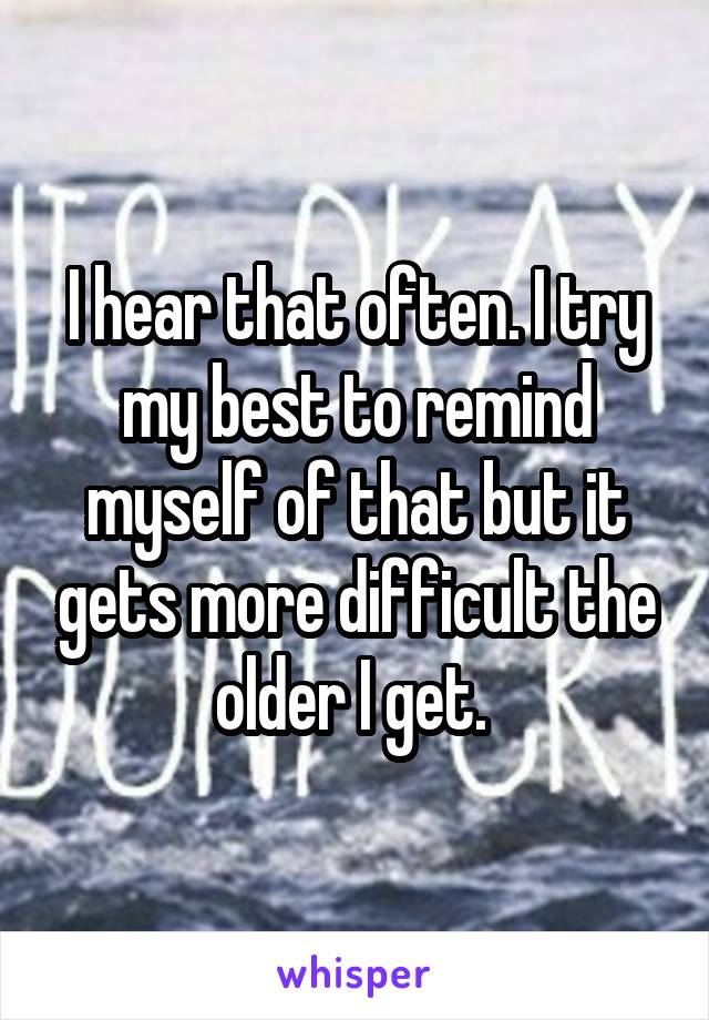 I hear that often. I try my best to remind myself of that but it gets more difficult the older I get. 
