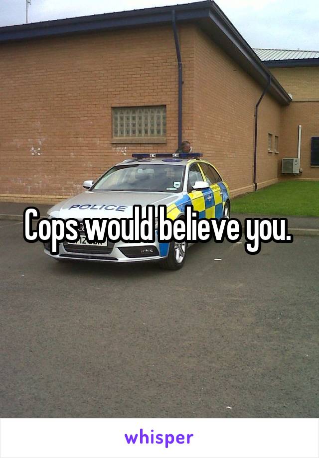 Cops would believe you. 