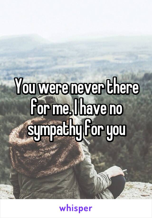 You were never there for me. I have no sympathy for you