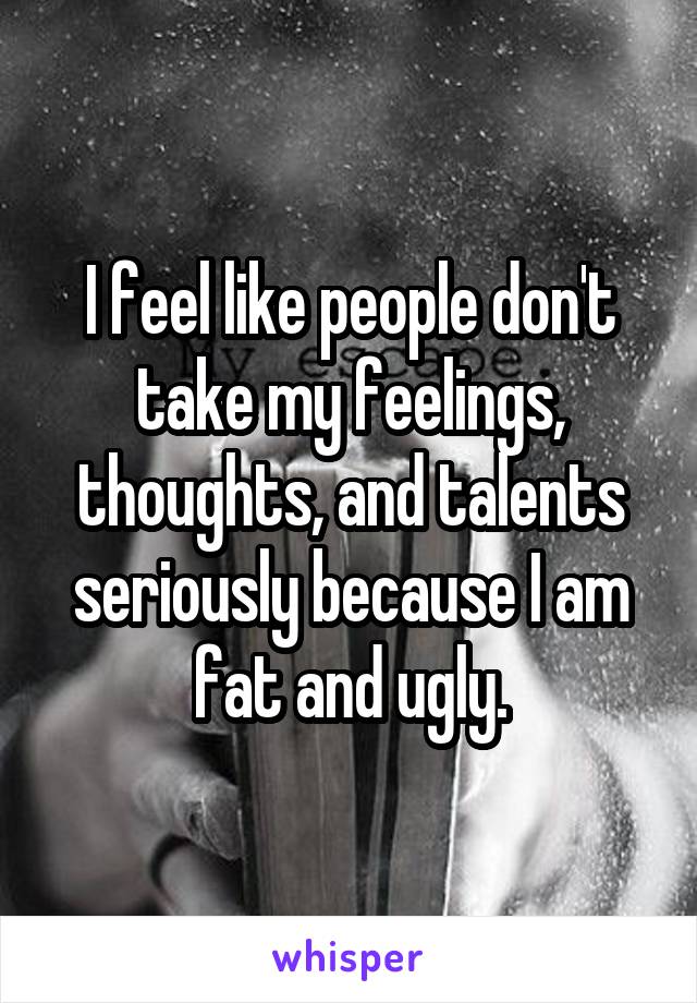 I feel like people don't take my feelings, thoughts, and talents seriously because I am fat and ugly.