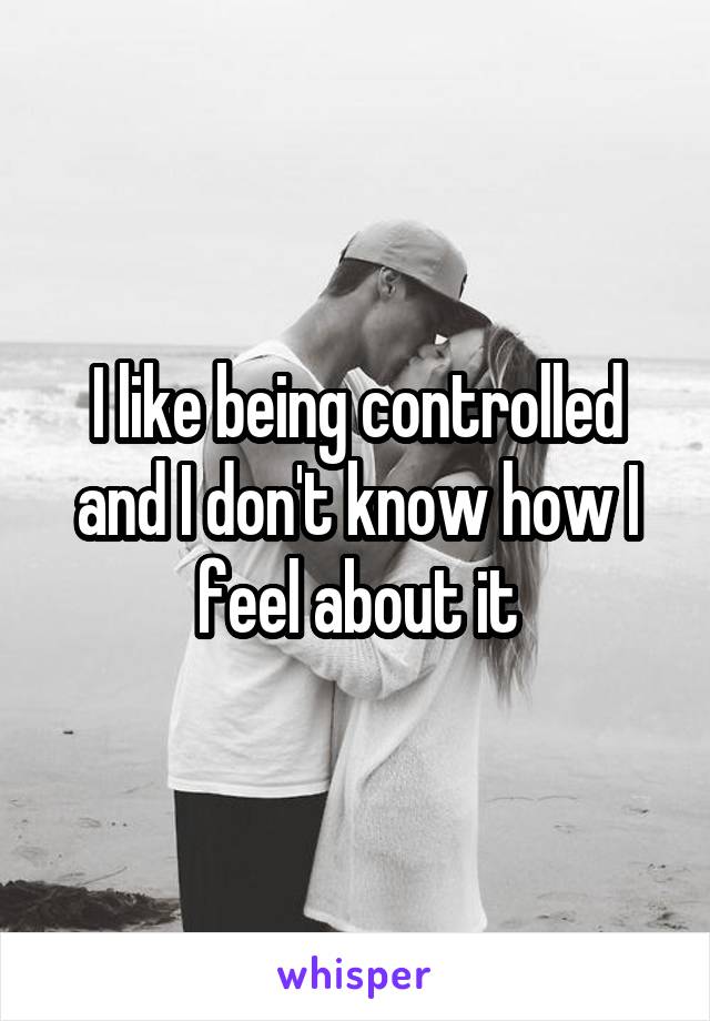 I like being controlled and I don't know how I feel about it
