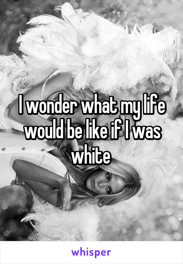 I wonder what my life would be like if I was white 