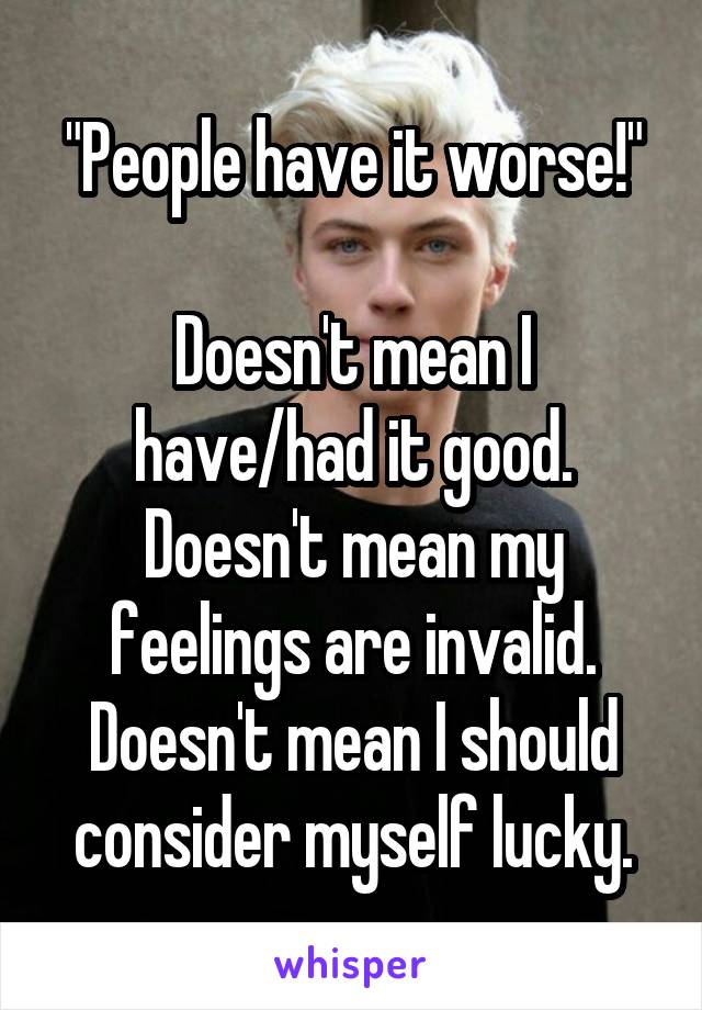 "People have it worse!"

Doesn't mean I have/had it good.
Doesn't mean my feelings are invalid.
Doesn't mean I should consider myself lucky.