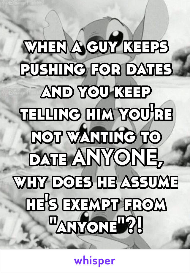 when a guy keeps pushing for dates and you keep telling him you're not wanting to date ANYONE, why does he assume he's exempt from "anyone"?!