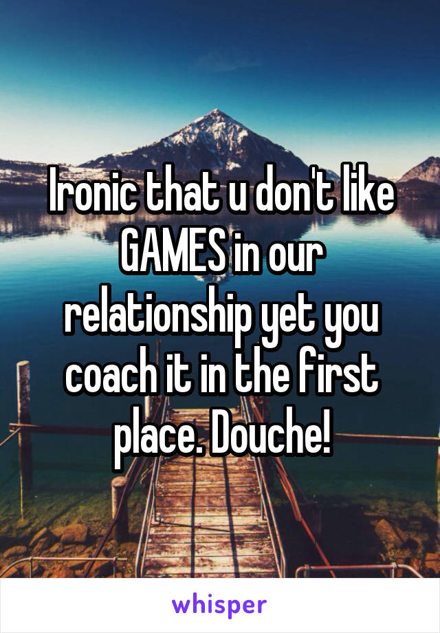 Ironic that u don't like GAMES in our relationship yet you coach it in the first place. Douche!