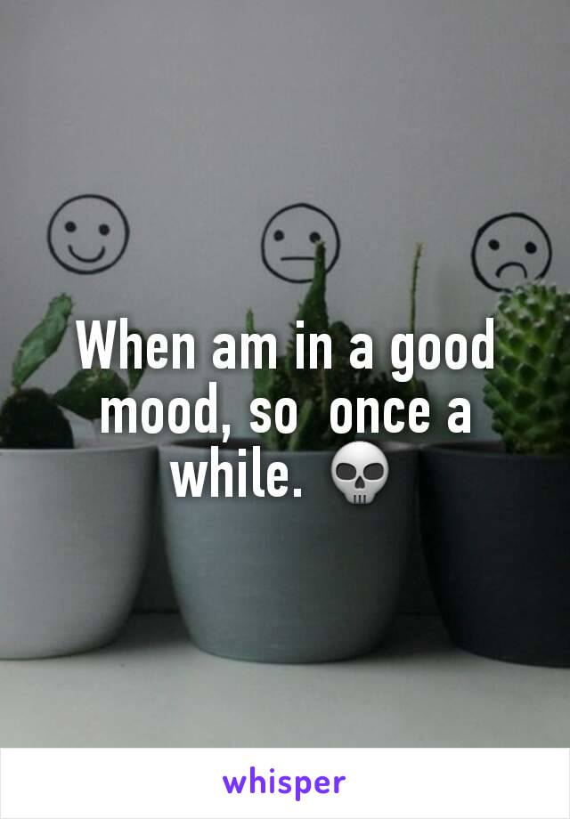 When am in a good mood, so  once a while. 💀