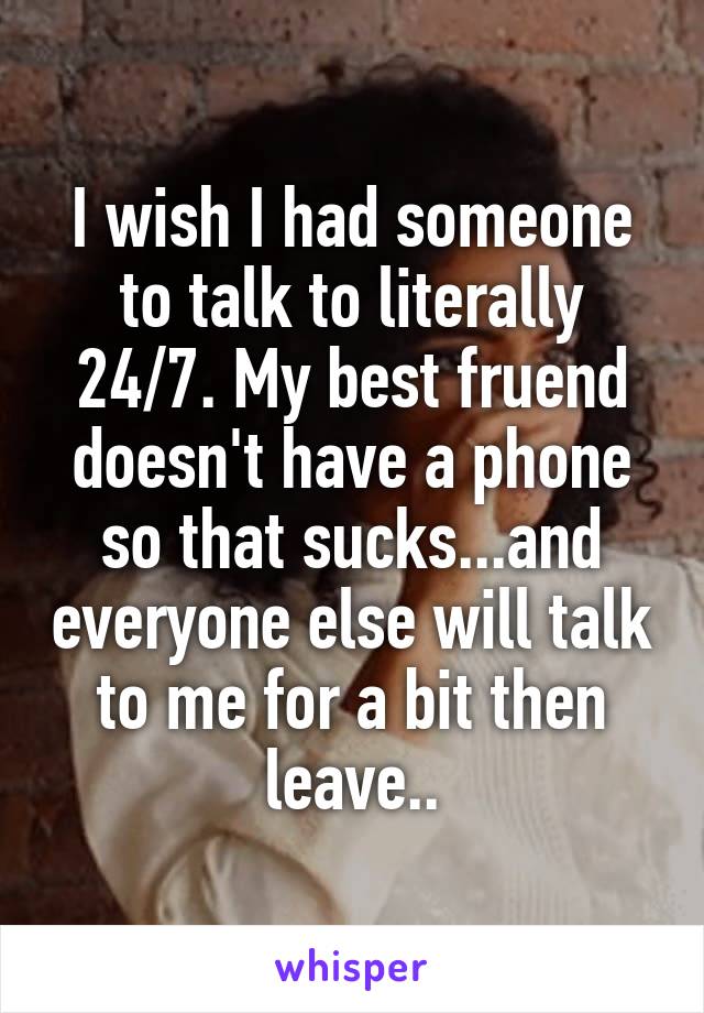 I wish I had someone to talk to literally 24/7. My best fruend doesn't have a phone so that sucks...and everyone else will talk to me for a bit then leave..