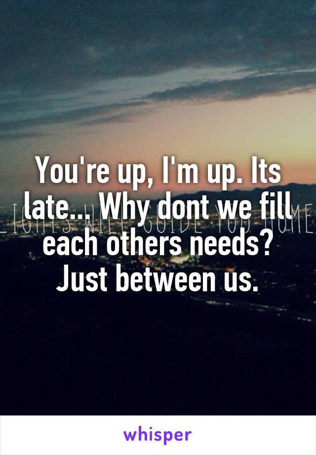 You're up, I'm up. Its late... Why dont we fill each others needs? Just between us.
