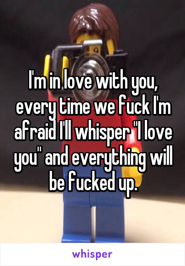 I'm in love with you, every time we fuck I'm afraid I'll whisper "I love you" and everything will be fucked up.